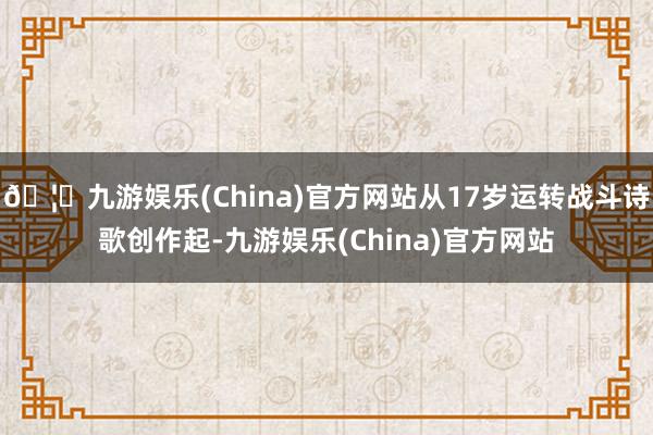 🦄九游娱乐(China)官方网站从17岁运转战斗诗歌创作起-九游娱乐(China)官方网站