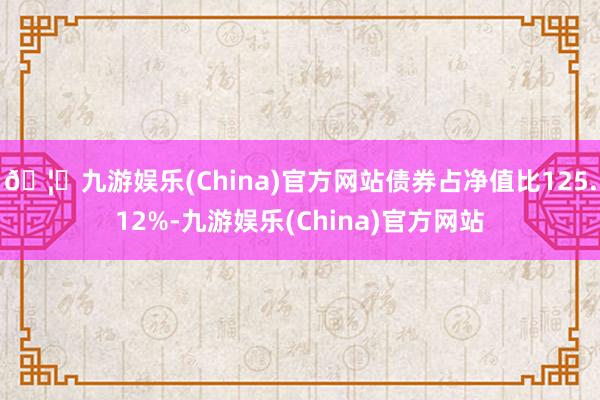 🦄九游娱乐(China)官方网站债券占净值比125.12%-九游娱乐(China)官方网站