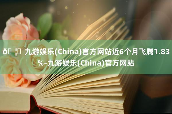 🦄九游娱乐(China)官方网站近6个月飞腾1.83%-九游娱乐(China)官方网站
