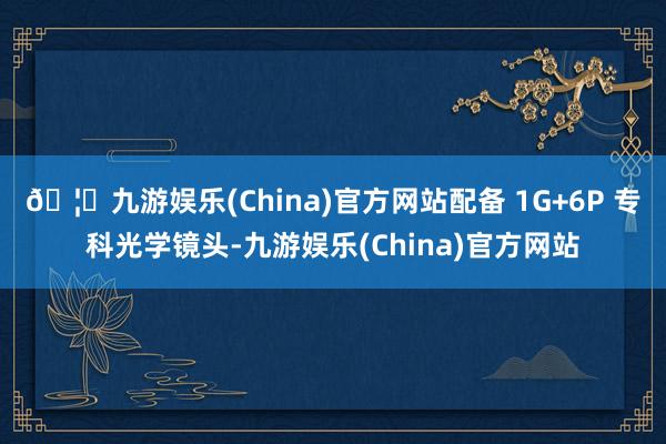 🦄九游娱乐(China)官方网站配备 1G+6P 专科光学镜头-九游娱乐(China)官方网站