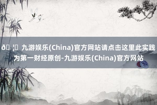 🦄九游娱乐(China)官方网站请点击这里此实践为第一财经原创-九游娱乐(China)官方网站