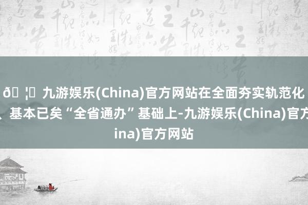 🦄九游娱乐(China)官方网站在全面夯实轨范化基础、基本已矣“全省通办”基础上-九游娱乐(China)官方网站