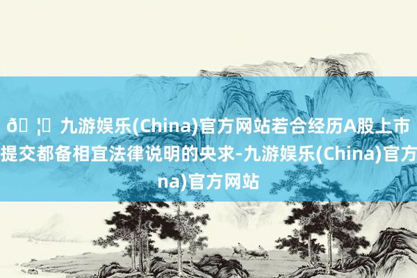 🦄九游娱乐(China)官方网站若合经历A股上市公司提交都备相宜法律说明的央求-九游娱乐(China)官方网站
