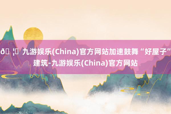 🦄九游娱乐(China)官方网站加速鼓舞“好屋子”建筑-九游娱乐(China)官方网站
