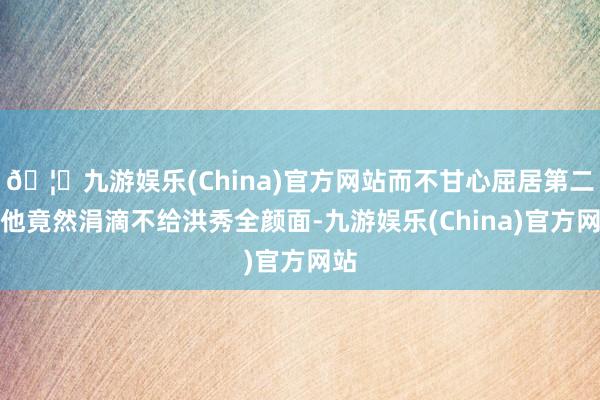 🦄九游娱乐(China)官方网站而不甘心屈居第二的他竟然涓滴不给洪秀全颜面-九游娱乐(China)官方网站