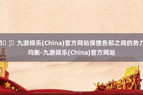 🦄九游娱乐(China)官方网站保捏各部之间的势力均衡-九游娱乐(China)官方网站