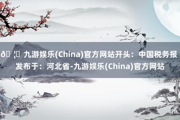 🦄九游娱乐(China)官方网站开头:中国税务报 发布于:河北省-九游娱乐(China)官方网站