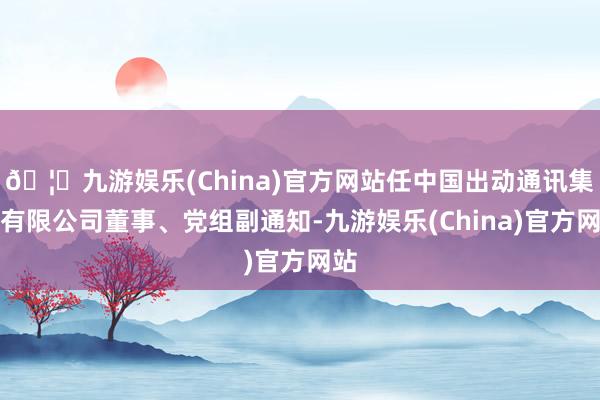 🦄九游娱乐(China)官方网站任中国出动通讯集团有限公司董事、党组副通知-九游娱乐(China)官方网站