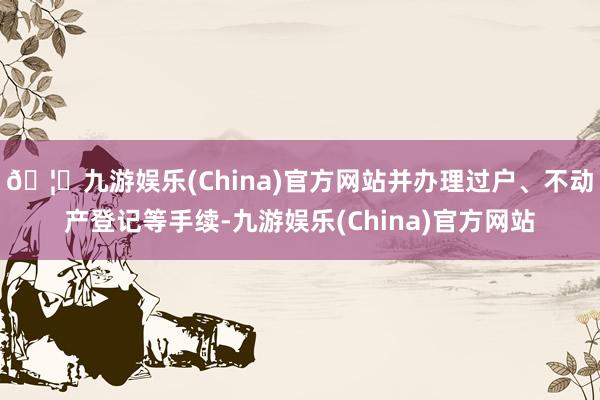 🦄九游娱乐(China)官方网站并办理过户、不动产登记等手续-九游娱乐(China)官方网站