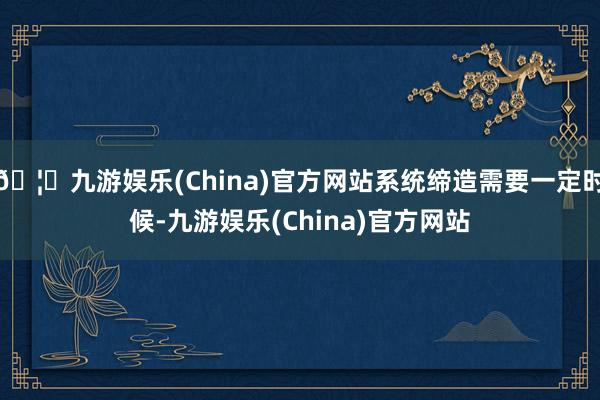 🦄九游娱乐(China)官方网站系统缔造需要一定时候-九游娱乐(China)官方网站