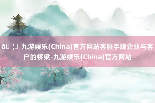 🦄九游娱乐(China)官方网站客服手脚企业与客户的桥梁-九游娱乐(China)官方网站