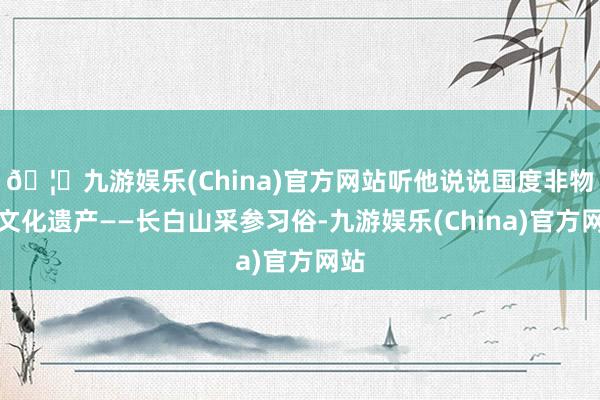 🦄九游娱乐(China)官方网站听他说说国度非物资文化遗产——长白山采参习俗-九游娱乐(China)官方网站