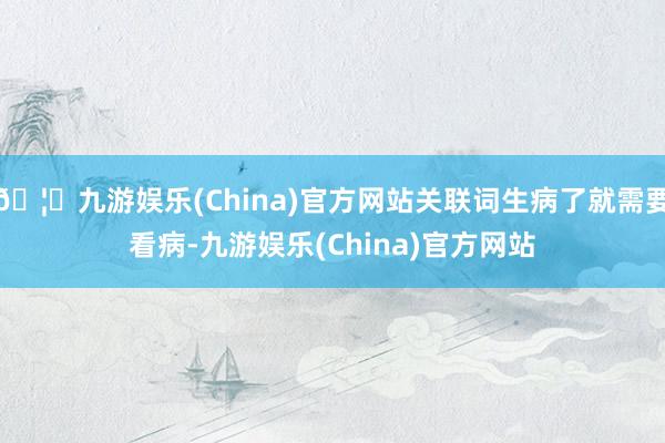 🦄九游娱乐(China)官方网站关联词生病了就需要看病-九游娱乐(China)官方网站