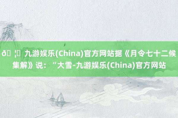 🦄九游娱乐(China)官方网站据《月令七十二候集解》说:“大雪-九游娱乐(China)官方网站