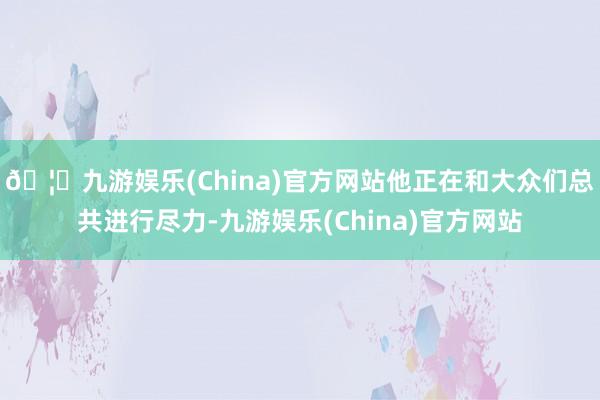 🦄九游娱乐(China)官方网站他正在和大众们总共进行尽力-九游娱乐(China)官方网站