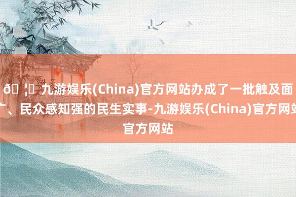 🦄九游娱乐(China)官方网站办成了一批触及面广、民众感知强的民生实事-九游娱乐(China)官方网站