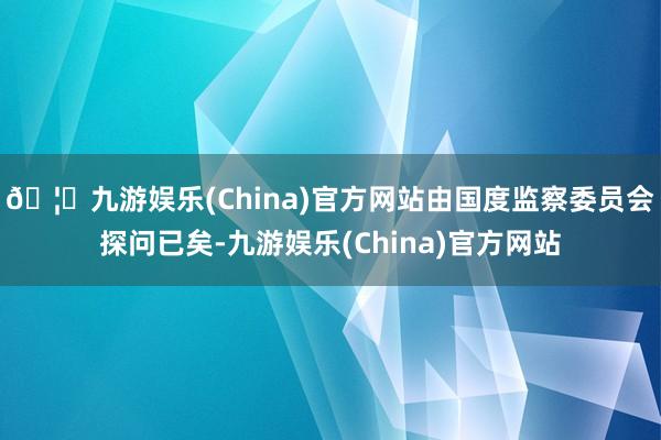 🦄九游娱乐(China)官方网站由国度监察委员会探问已矣-九游娱乐(China)官方网站