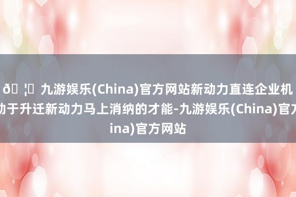 🦄九游娱乐(China)官方网站新动力直连企业机制有助于升迁新动力马上消纳的才能-九游娱乐(China)官方网站