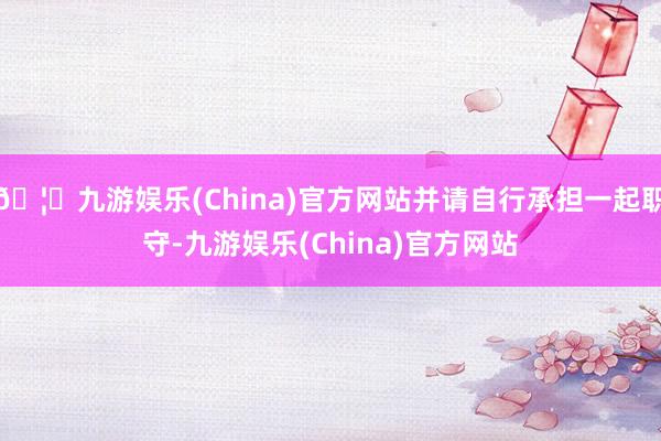 🦄九游娱乐(China)官方网站并请自行承担一起职守-九游娱乐(China)官方网站