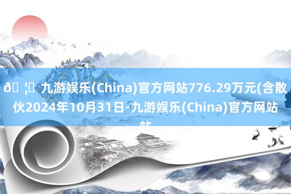 🦄九游娱乐(China)官方网站776.29万元(含散伙2024年10月31日-九游娱乐(China)官方网站