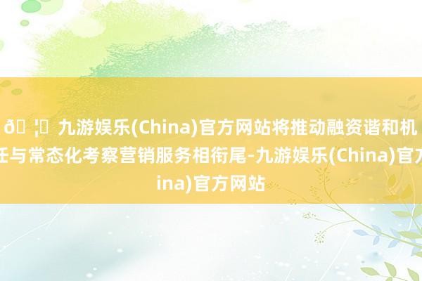 🦄九游娱乐(China)官方网站将推动融资谐和机制责任与常态化考察营销服务相衔尾-九游娱乐(China)官方网站