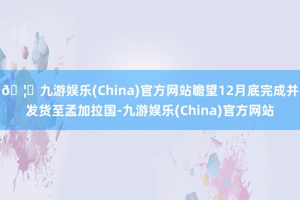 🦄九游娱乐(China)官方网站瞻望12月底完成并发货至孟加拉国-九游娱乐(China)官方网站