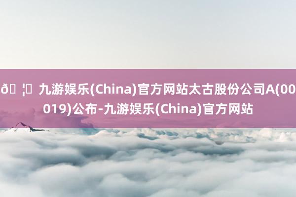 🦄九游娱乐(China)官方网站太古股份公司A(00019)公布-九游娱乐(China)官方网站