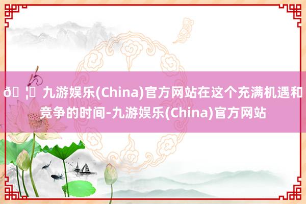 🦄九游娱乐(China)官方网站在这个充满机遇和竞争的时间-九游娱乐(China)官方网站