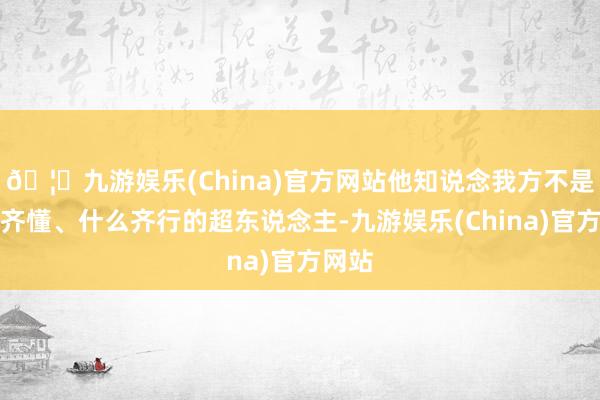 🦄九游娱乐(China)官方网站他知说念我方不是什么齐懂、什么齐行的超东说念主-九游娱乐(China)官方网站