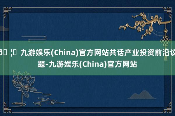 🦄九游娱乐(China)官方网站共话产业投资前沿议题-九游娱乐(China)官方网站