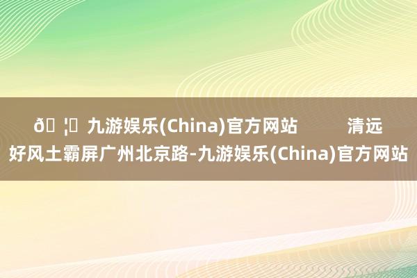 🦄九游娱乐(China)官方网站          清远好风土霸屏广州北京路-九游娱乐(China)官方网站