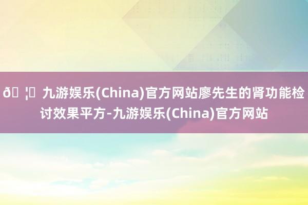 🦄九游娱乐(China)官方网站廖先生的肾功能检讨效果平方-九游娱乐(China)官方网站
