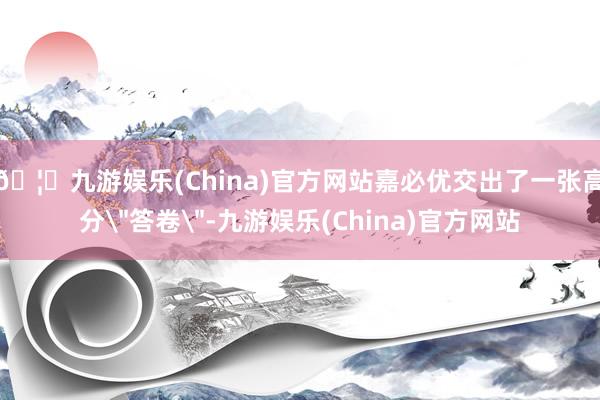 🦄九游娱乐(China)官方网站嘉必优交出了一张高分