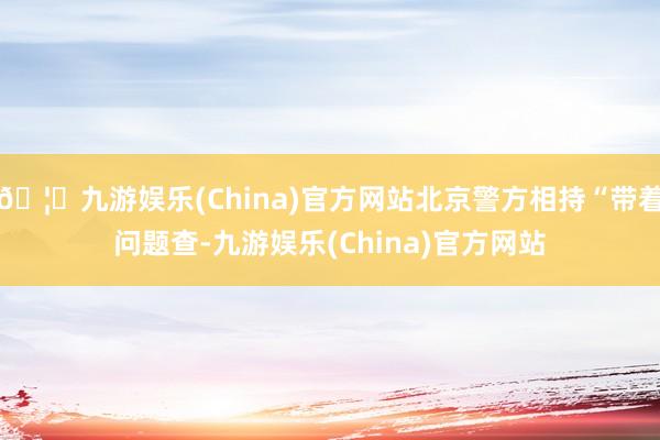 🦄九游娱乐(China)官方网站北京警方相持“带着问题查-九游娱乐(China)官方网站