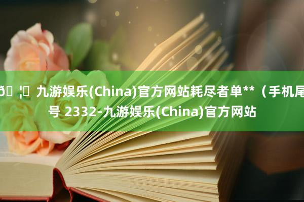🦄九游娱乐(China)官方网站耗尽者单**(手机尾号 2332-九游娱乐(China)官方网站