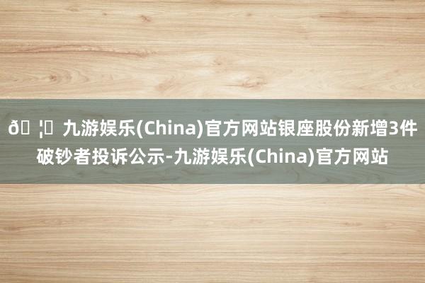 🦄九游娱乐(China)官方网站银座股份新增3件破钞者投诉公示-九游娱乐(China)官方网站