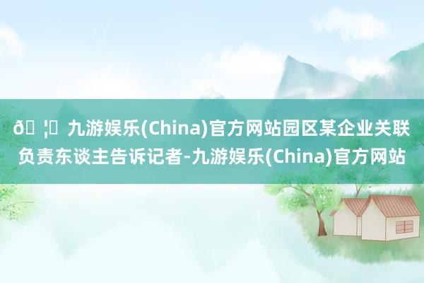 🦄九游娱乐(China)官方网站　　园区某企业关联负责东谈主告诉记者-九游娱乐(China)官方网站