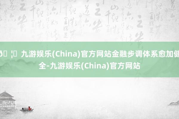 🦄九游娱乐(China)官方网站金融步调体系愈加健全-九游娱乐(China)官方网站