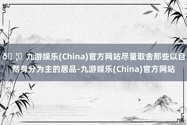 🦄九游娱乐(China)官方网站尽量取舍那些以自然身分为主的居品-九游娱乐(China)官方网站