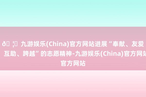 🦄九游娱乐(China)官方网站进展“奉献、友爱、互助、跨越”的志愿精神-九游娱乐(China)官方网站