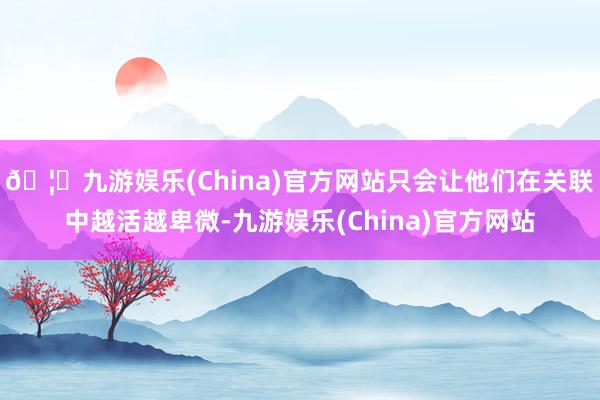 🦄九游娱乐(China)官方网站只会让他们在关联中越活越卑微-九游娱乐(China)官方网站