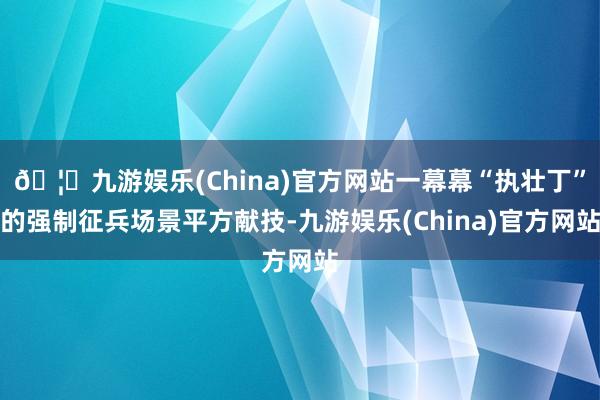 🦄九游娱乐(China)官方网站一幕幕“执壮丁”的强制征兵场景平方献技-九游娱乐(China)官方网站