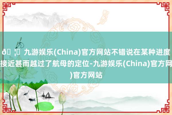 🦄九游娱乐(China)官方网站不错说在某种进度上接近甚而越过了航母的定位-九游娱乐(China)官方网站