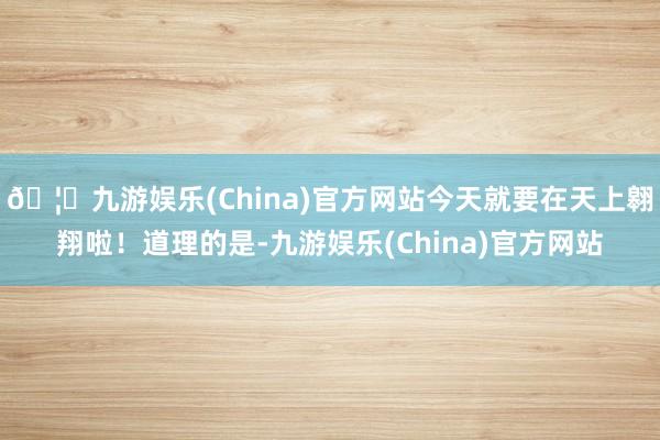 🦄九游娱乐(China)官方网站今天就要在天上翱翔啦!道理的是-九游娱乐(China)官方网站