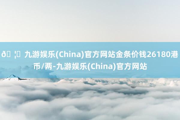 🦄九游娱乐(China)官方网站金条价钱26180港币/两-九游娱乐(China)官方网站
