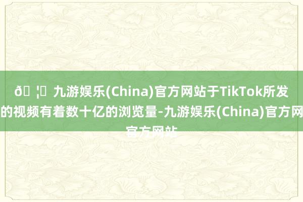 🦄九游娱乐(China)官方网站于TikTok所发布的视频有着数十亿的浏览量-九游娱乐(China)官方网站