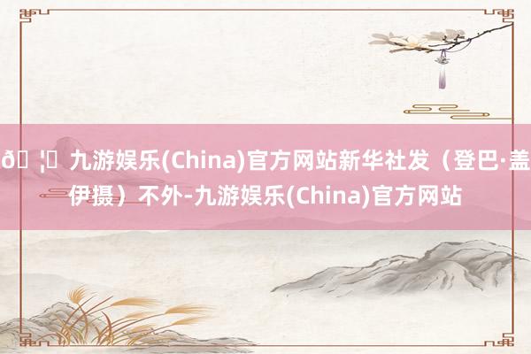 🦄九游娱乐(China)官方网站新华社发(登巴·盖伊摄)不外-九游娱乐(China)官方网站