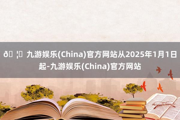 🦄九游娱乐(China)官方网站从2025年1月1日起-九游娱乐(China)官方网站