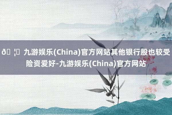 🦄九游娱乐(China)官方网站其他银行股也较受险资爱好-九游娱乐(China)官方网站