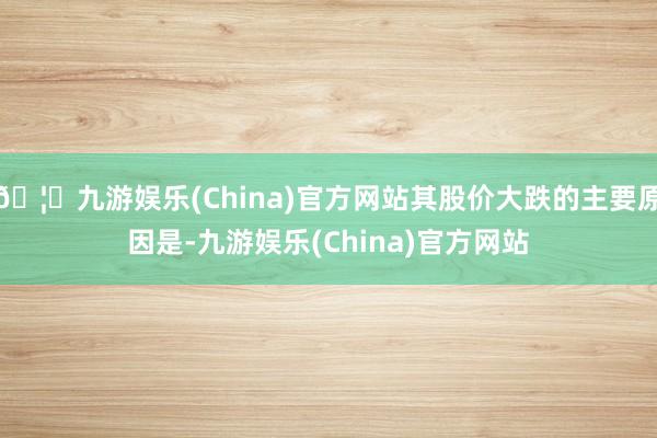 🦄九游娱乐(China)官方网站其股价大跌的主要原因是-九游娱乐(China)官方网站